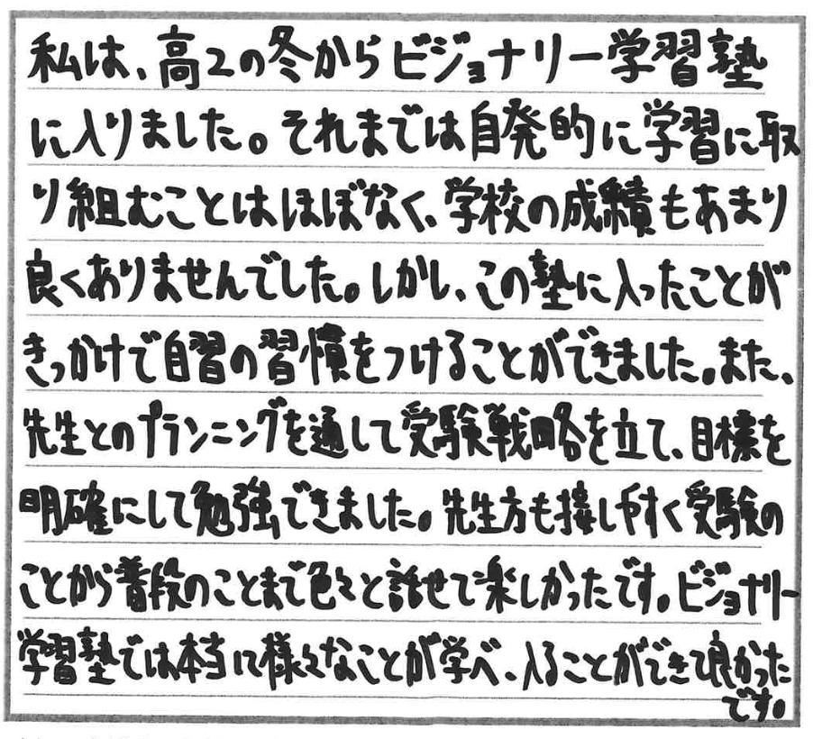 私は、高2の冬からビジョナリー学習塾に入りました。それまでは自発的に学習に取り組むことはほぼなく、学校の成績もあまり良くありませんでした。しかし、この塾に入ったことがきっかけで自習の習慣をつけることができました。また、先生とのプランニングを通して受験戦略を立て、目標を明確にして勉強できました。先生方も接しやすく受験のことから普段のことまで色々と話せて楽しかったです。ビジョナリー学習塾では本当に様々なことが学べ、入ることができて良かったです。